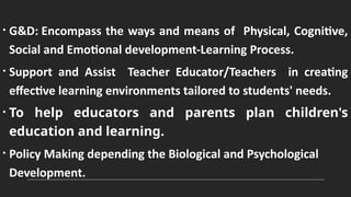 • G&D: Encompass the ways and means of Physical, Cognitive,
Social and Emotional development-Learning Process.
• Support and Assist Teacher Educator/Teachers in creating
effective learning environments tailored to students' needs.
• To help educators and parents plan children's
education and learning.
• Policy Making depending the Biological and Psychological
Development.
 