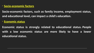 • Socio-economic factors
Socio-economic factors, such as family income, employment status,
and educational level, can impact a child's education.
• Economic status
Economic status is strongly related to educational status. People
with a low economic status are more likely to have a lower
educational status.
 