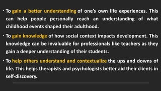 • To gain a better understanding of one’s own life experiences. This
can help people personally reach an understanding of what
childhood events shaped their adulthood.
• To gain knowledge of how social context impacts development. This
knowledge can be invaluable for professionals like teachers as they
gain a deeper understanding of their students.
• To help others understand and contextualize the ups and downs of
life. This helps therapists and psychologists better aid their clients in
self-discovery.
 