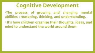 Cognitive Development
•The process of growing and changing mental
abilities : reasoning, thinking, and understanding.
• It's how children organize their thoughts, ideas, and
mind to understand the world around them.
 