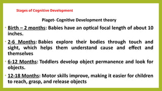 Stages of Cognitive Development
Piaget- Cognitive Development theory
• Birth – 2 months: Babies have an optical focal length of about 10
inches.
• 2-6 Months: Babies explore their bodies through touch and
sight, which helps them understand cause and effect and
themselves
• 6-12 Months: Toddlers develop object permanence and look for
objects.
• 12-18 Months: Motor skills improve, making it easier for children
to reach, grasp, and release objects
 