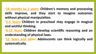 •18 months to 2 years: Children's memory and processing
skills improve, and they start to imagine outcomes
without physical manipulation.
•2-5 Years: Children in preschool may engage in magical
and wishful thinking.
•6-12 Years: Children develop scientific reasoning and an
understanding of physical laws.
•12 Years and older: Adolescents can think logically and
systematically.
 