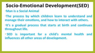 Socio-Emotional Development(SED)
•Man is a Social Animal
•The process by which children learn to understand and
manage their emotions, and how to interact with others.
•It's a gradual process that starts at birth and continues
throughout life.
• SED is important for a child's mental health and
influences all other areas of development.
 