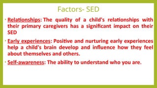 Factors- SED
• Relationships: The quality of a child's relationships with
their primary caregivers has a significant impact on their
SED
• Early experiences: Positive and nurturing early experiences
help a child's brain develop and influence how they feel
about themselves and others.
• Self-awareness: The ability to understand who you are.
 