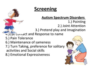 Screening
Autism Spectrum Disorders
1.) Pointing
2.) Joint Attention
3.) Pretend play and Imagination
4.)Eye contact and Response to name
5.) Pain Tolerance
6.) Maintenance of sameness
7.) Turn Taking, preference for solitary
activities and Social skills
8.) Emotional Expressiveness
 