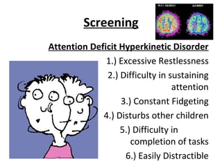 Screening
Attention Deficit Hyperkinetic Disorder
1.) Excessive Restlessness
2.) Difficulty in sustaining
attention
3.) Constant Fidgeting
4.) Disturbs other children
5.) Difficulty in
completion of tasks
6.) Easily Distractible
 
