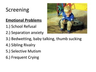 Screening
Emotional Problems
1.) School Refusal
2.) Separation anxiety
3.) Bedwetting, baby talking, thumb sucking
4.) Sibling Rivalry
5.) Selective Mutism
6.) Frequent Crying
 