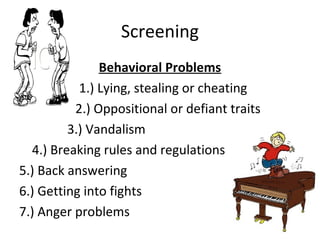 Screening
Behavioral Problems
1.) Lying, stealing or cheating
2.) Oppositional or defiant traits
3.) Vandalism
4.) Breaking rules and regulations
5.) Back answering
6.) Getting into fights
7.) Anger problems
 