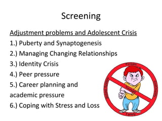 Screening
Adjustment problems and Adolescent Crisis
1.) Puberty and Synaptogenesis
2.) Managing Changing Relationships
3.) Identity Crisis
4.) Peer pressure
5.) Career planning and
academic pressure
6.) Coping with Stress and Loss
 