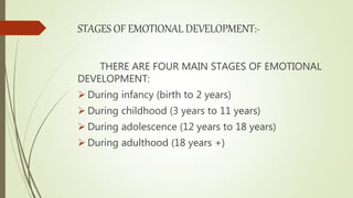 STAGES OF EMOTIONAL DEVELOPMENT:-
THERE ARE FOUR MAIN STAGES OF EMOTIONAL
DEVELOPMENT:
 During infancy (birth to 2 years)
 During childhood (3 years to 11 years)
 During adolescence (12 years to 18 years)
 During adulthood (18 years +)
 