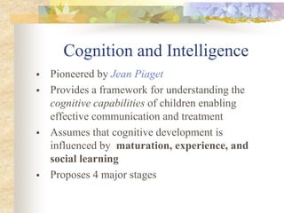 Cognition and Intelligence
 Pioneered by Jean Piaget
 Provides a framework for understanding the
cognitive capabilities of children enabling
effective communication and treatment
 Assumes that cognitive development is
influenced by maturation, experience, and
social learning
 Proposes 4 major stages
 