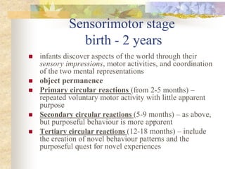 Sensorimotor stage
birth - 2 years
 infants discover aspects of the world through their
sensory impressions, motor activities, and coordination
of the two mental representations
 object permanence
 Primary circular reactions (from 2-5 months) –
repeated voluntary motor activity with little apparent
purpose
 Secondary circular reactions (5-9 months) – as above,
but purposeful behaviour is more apparent
 Tertiary circular reactions (12-18 months) – include
the creation of novel behaviour patterns and the
purposeful quest for novel experiences
 