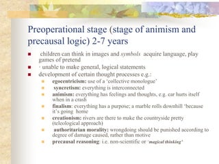 Preoperational stage (stage of animism and
precausal logic) 2-7 years
 children can think in images and symbols acquire language, play
games of pretend
 · unable to make general, logical statements
 development of certain thought processes e.g.:
 egocentricism: use of a ‘collective monologue’
 syncretism: everything is interconnected
 animism: everything has feelings and thoughts, e.g. car hurts itself
when in a crash
 finalism: everything has a purpose; a marble rolls downhill ‘because
it’s going home
 creationism: rivers are there to make the countryside pretty
(teleological approach)
 authoritarian morality: wrongdoing should be punished according to
degree of damage caused, rather than motive
 precausal reasoning: i.e. non-scientific or ‘magical thinking’
 