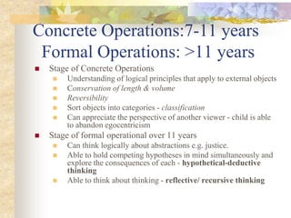 Concrete Operations:7-11 years
Formal Operations: >11 years
 Stage of Concrete Operations
 Understanding of logical principles that apply to external objects
 Conservation of length & volume
 Reversibility
 Sort objects into categories - classification
 Can appreciate the perspective of another viewer - child is able
to abandon egocentricism
 Stage of formal operational over 11 years
 Can think logically about abstractions e.g. justice.
 Able to hold competing hypotheses in mind simultaneously and
explore the consequences of each - hypothetical-deductive
thinking
 Able to think about thinking - reflective/ recursive thinking
 