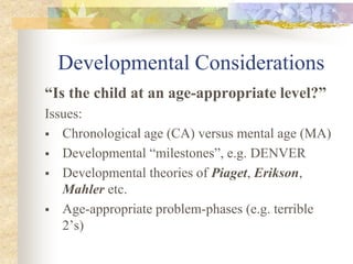 Developmental Considerations
“Is the child at an age-appropriate level?”
Issues:
 Chronological age (CA) versus mental age (MA)
 Developmental “milestones”, e.g. DENVER
 Developmental theories of Piaget, Erikson,
Mahler etc.
 Age-appropriate problem-phases (e.g. terrible
2’s)
 