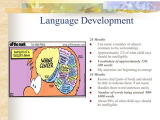 Language Development
24 Months
 Can name a number of objects
common to his surroundings
 Approximately 2/3 of what child says
should be intelligible
 Vocabulary of approximately 150-
300 words
 My and mine are beginning to emerge
36 Months
 Knows chief parts of body and should
be able to indicate these if not name
 Handles three word sentences easily
 Number of words being around 900-
1000 words
 About 90% of what child says should
be intelligible
 