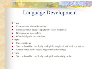 Language Development
4 Years
 Knows names of familiar animals
 Names common objects in picture books or magazines
 Knows one or more colors
 Often indulges in make-believe
5 Years
 Can count to ten
 Speech should be completely intelligible, in spite of articulation problems
 Speech on the whole should be grammatically correct
6 Years
 Speech should be completely intelligible and socially useful
 
