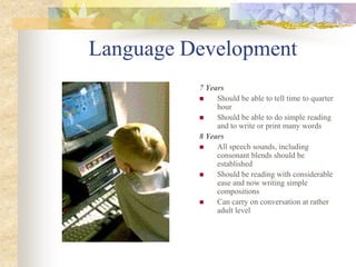 Language Development
7 Years
 Should be able to tell time to quarter
hour
 Should be able to do simple reading
and to write or print many words
8 Years
 All speech sounds, including
consonant blends should be
established
 Should be reading with considerable
ease and now writing simple
compositions
 Can carry on conversation at rather
adult level
 