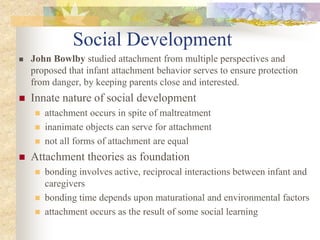 Social Development
 John Bowlby studied attachment from multiple perspectives and
proposed that infant attachment behavior serves to ensure protection
from danger, by keeping parents close and interested.
 Innate nature of social development
 attachment occurs in spite of maltreatment
 inanimate objects can serve for attachment
 not all forms of attachment are equal
 Attachment theories as foundation
 bonding involves active, reciprocal interactions between infant and
caregivers
 bonding time depends upon maturational and environmental factors
 attachment occurs as the result of some social learning
 