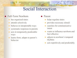 Social Interaction
 Full-Term Newborn
 has organized states
 attends selectively
 behaves in interpretable ways
 systematic responses to parents
 acts in temporarily predictable
ways
 learns from, adapts to parent’s
behavior
 Parent
 helps regulate states
 provides necessary stimuli
 searches for communicative
intent
 wants to influence newborn and
feel effective
 adjusts to newborn’s temporal
rhythms
 acts repetitively and predictably
 