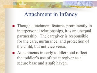 Attachment in Infancy
 Though attachment features prominently in
interpersonal relationships, it is an unequal
partnership. The caregiver is responsible
for the care, nurturance, and protection of
the child, but not vice versa.
 Attachments in early toddlerhood reflect
the toddler’s use of the caregiver as a
secure base and a safe haven.
 