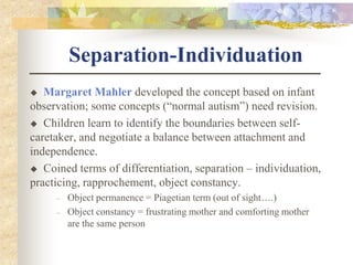 Separation-Individuation
 Margaret Mahler developed the concept based on infant
observation; some concepts (“normal autism”) need revision.
 Children learn to identify the boundaries between self-
caretaker, and negotiate a balance between attachment and
independence.
 Coined terms of differentiation, separation – individuation,
practicing, rapprochement, object constancy.
– Object permanence = Piagetian term (out of sight….)
– Object constancy = frustrating mother and comforting mother
are the same person
 