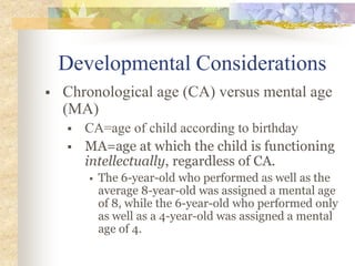 Developmental Considerations
 Chronological age (CA) versus mental age
(MA)
 CA=age of child according to birthday
 MA=age at which the child is functioning
intellectually, regardless of CA.
 The 6-year-old who performed as well as the
average 8-year-old was assigned a mental age
of 8, while the 6-year-old who performed only
as well as a 4-year-old was assigned a mental
age of 4.
 