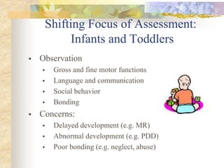 Shifting Focus of Assessment:
Infants and Toddlers
 Observation
 Gross and fine motor functions
 Language and communication
 Social behavior
 Bonding
 Concerns:
 Delayed development (e.g. MR)
 Abnormal development (e.g. PDD)
 Poor bonding (e.g. neglect, abuse)
 