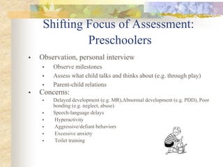 Shifting Focus of Assessment:
Preschoolers
 Observation, personal interview
 Observe milestones
 Assess what child talks and thinks about (e.g. through play)
 Parent-child relations
 Concerns:
 Delayed development (e.g. MR),Abnormal development (e.g. PDD), Poor
bonding (e.g. neglect, abuse)
 Speech-language delays
 Hyperactivity
 Aggressive/defiant behaviors
 Excessive anxiety
 Toilet training
 