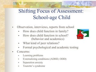 Shifting Focus of Assessment:
School-age Child
 Observation, interviews, reports from school
 How does child function in family?
 How does child function in school?
(behavior and academics)
 What kind of peer relations?
 Formal psychological and academic testing
 Concerns:
 Learning problems
 Externalizing conditions (ADHD, ODD)
 Separation anxiety
 Tourette’s syndrome
 