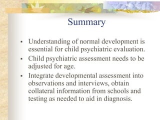 Summary
 Understanding of normal development is
essential for child psychiatric evaluation.
 Child psychiatric assessment needs to be
adjusted for age.
 Integrate developmental assessment into
observations and interviews, obtain
collateral information from schools and
testing as needed to aid in diagnosis.
 