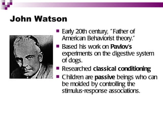 John Watson
           Early 20th century, " Father of
            American Behaviorist theory.”
           Based his work on Pavlov's
            experiments on the digestive system
            of dogs.
           Researched classical conditioning
           C hildren are passive beings who can
            be molded by controlling the
            stimulus-response associations.
 