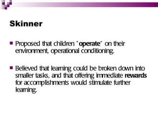 Skinner

   Proposed that children " operate" on their
    environment, operational conditioning.

   Believed that learning could be broken down into
    smaller tasks, and that offering immediate rewards
    for accomplishments would stimulate further
    learning.
 