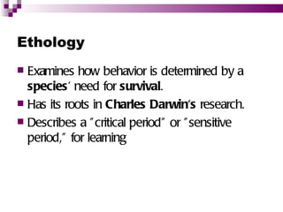 Ethology
 Examines how behavior is determined by a
  species' need for survival.
 Has its roots in Charles Darwin's research.
 Describes a " critical period" or " sensitive
  period,” for learning
 