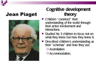 Cognitive development
Jean Piaget                theory
                 C hildren " construct" their
                  understanding of the world through
                  their active involvement and
                  interactions.
                 Studied his 3 children to focus not on
                  what they knew but how they knew it.
                 Described children's understanding as
                  their " schemas” and how they use:
                    Assimilation
                    Accommodation.
 