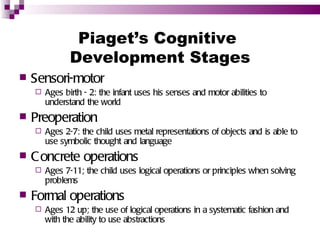 Piaget’s Cognitive
               Development Stages
   Sensori-motor
       Ages birth - 2: the infant uses his senses and motor abilities to
        understand the world
   Preoperation
       Ages 2-7: the child uses metal representations of objects and is able to
        use symbolic thought and language
   C oncrete operations
       Ages 7-11; the child uses logical operations or principles when solving
        problems
   Formal operations
       Ages 12 up; the use of logical operations in a systematic fashion and
        with the ability to use abstractions
 