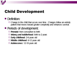 Child Development
   Definition:
       C hange in the child that occurs over time. C hanges follow an orderly
        pattern that moves toward greater complexity and enhances survival.
   Periods of development:
       Prenatal: from conception to birth
       Infancy and toddlerhood: birth to 2 years
       Early childhood: 2-6 years old
       Middle childhood: 6-12 years old
       Adolescence: 12-19 years old
 