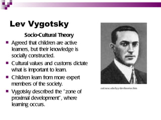 Lev Vygotsky
           Socio-Cultural Theory
   Agreed that children are active
    learners, but their knowledge is
    socially constructed.
   C ultural values and customs dictate
    what is important to learn.
   C hildren learn from more expert
    members of the society.
                                           ced.ncsc.edu/hyy/devtheories.htm
   Vygotsky described the " zone of
    proximal development" , where
    learning occurs.
 