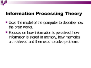 Information Processing Theory
   Uses the model of the computer to describe how
    the brain works.
   Focuses on how information is perceived, how
    information is stored in memory, how memories
    are retrieved and then used to solve problems.
 