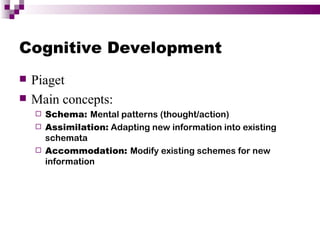 Cognitive Development
   Piaget
   Main concepts:
     Schema: Mental patterns (thought/action)
     Assimilation: Adapting new information into existing
      schemata
     Accommodation: Modify existing schemes for new
      information
 
