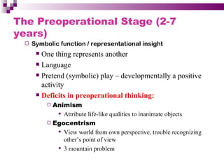 The Preoperational Stage (2-7
years)
    Symbolic function / representational insight
       One thing represents another
       Language

       Pretend (symbolic) play – developmentally a positive

        activity
       Deficits in preoperational thinking:
           Animism
              Attribute life-like qualities to inanimate objects
           Egocentrism

              View world from own perspective, trouble recognizing
               other’s point of view
              3 mountain problem
 