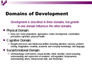 Domains of Development
        Development is described in three domains, but growth
             in one domain influences the other domains.
   Physical Domain:
       body size, body proportions, appearance, motor development, coordination,
        perception capacities, physical health.
   C ognitive Domain:
       thought processes and intellectual abilities including attention, memory, problem
        solving, imagination, creativity, academic and everyday knowledge, and language.
   Social/Emotional Domain:
       self-knowledge (self-esteem, sexual identity, ethnic identity), moral reasoning,
        understanding and expression of emotions, self-regulation, temperament,
        understanding others, interpersonal skills, and friendships.
 