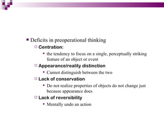    Deficits in preoperational thinking
      Centration:
         the tendency to focus on a single, perceptually striking
          feature of an object or event
      Appearance/reality distinction

         Cannot distinguish between the two
      Lack of conservation

         Do not realize properties of objects do not change just
          because appearance does
      Lack of reversibility

         Mentally undo an action
 