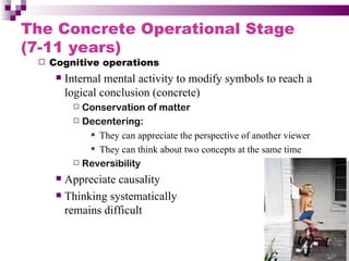 The Concrete Operational Stage
(7-11 years)
    Cognitive operations
         Internal mental activity to modify symbols to reach a
          logical conclusion (concrete)
            Conservation of matter
            Decentering:

               They can appreciate the perspective of another viewer
               They can think about two concepts at the same time
            Reversibility

       Appreciate causality
       Thinking systematically

        remains difficult
 