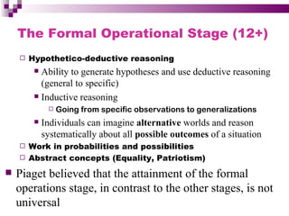 The Formal Operational Stage (12+)
       Hypothetico-deductive reasoning
          Ability to generate hypotheses and use deductive reasoning
           (general to specific)
          Inductive reasoning
                 Going from specific observations to generalizations
            Individuals can imagine alternative worlds and reason
             systematically about all possible outcomes of a situation
     Work in probabilities and possibilities
     Abstract concepts (Equality, Patriotism)

   Piaget believed that the attainment of the formal
    operations stage, in contrast to the other stages, is not
    universal
 