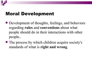 Moral Development
   Development of thoughts, feelings, and behaviors
    regarding rules and conventions about what
    people should do in their interactions with other
    people..
   The process by which children acquire society's
    standards of what is right and wrong.
 
