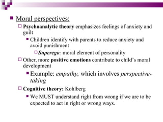    Moral perspectives:
     Psychoanalytic   theory emphasizes feelings of anxiety and
      guilt
        Children identify with parents to reduce anxiety and
         avoid punishment
             Superego: moral element of personality
     Other, more positive emotions contribute to child’s moral
      development
        Example:   empathy, which involves perspective-
         taking
     Cognitive theory: Kohlberg
        We MUST understand right from wrong if we are to be

         expected to act in right or wrong ways.
 