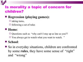 Is morality a topic of concern for
children?
   Regression (playing games):
     taking turns,
     following a set of rules

   Home:
     Questions such as “why can't I stay up as late as you??
     You always get to watch what you want to watch. ”

   School:
   So in everyday situations, children are confronted
    by some rules, they have some sense of “right”
    and “wrong”
 