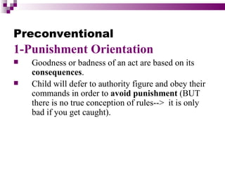 Preconventional
1-Punishment Orientation
   Goodness or badness of an act are based on its
    consequences.
   Child will defer to authority figure and obey their
    commands in order to avoid punishment (BUT
    there is no true conception of rules--> it is only
    bad if you get caught).
 