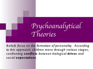 Psychoanalytical
                     Theories
B e lie fs fo c us o n the fo rmatio n o f pe rs o nality . A c c o rding
to this appro ac h, c hildre n mo v e thro ug h v ario us s tag e s ,
c o nfro nting conflicts be tw e e n bio lo g ic al driv es and
s o c ial expectations .
 